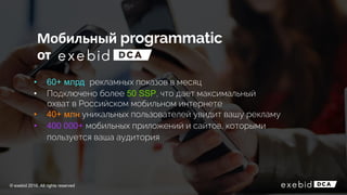 • 60+ млрд рекламных показов в месяц
• Подключено более 50 SSP, что дает максимальный
охват в Российском мобильном интернете
• 40+ млн уникальных пользователей увидит вашу рекламу
• 400 000+ мобильных приложений и сайтов, которыми
пользуется ваша аудитория
Мобильный
от
© exebid 2016. All rights reserved
 