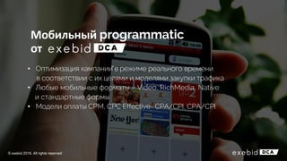 • Оптимизация кампаний в режиме реального времени
в соответствии с их целями и моделями закупки трафика
• Любые мобильные форматы – Video, RichMedia, Native
и стандартные формы
• Модели оплаты CPM, CPC Effective- CPA/CPI, CPA/CPI
© exebid 2016. All rights reserved
Мобильный
от
 
