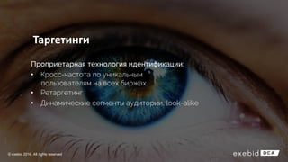 Таргетинги
Проприетарная технология идентификации:
• Кросс-частота по уникальным
пользователям на всех биржах
• Ретаргетинг
• Динамические сегменты аудитории, look-alike
© exebid 2016. All rights reserved
 
