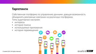 Таргетинги
Собственная платформа по управлению данными, дающая возможность
объединять рекламные кампании на различных платформах.
Типы аудиторных настроек:
• интересы
• история поиска
• используемые приложения
• история перемещений
© exebid 2016. All rights reserved
 