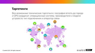 Все возможные технические таргетинги: география вплоть до города
и GPS координат; операционные системы, производители и модели
устройств; тип подключения и оператор связи
Таргетинги
© exebid 2016. All rights reserved
 