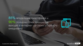 85% владельцев смартфонов и
90% пользователей планшетов
выходят в интернет со своих устройств
ежедневно
© exebid 2016. All rights reserved
 