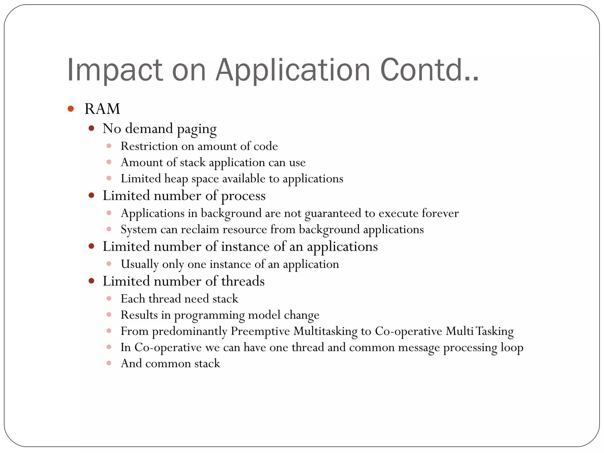 Impact on Application Contd.. RAM No demand paging  Restriction on amount of code  Amount of stack application can use Limited heap space available to applications Limited number of process  Applications in background are not guaranteed to execute forever System can reclaim resource from background applications Limited number of instance of an applications Usually only one instance of an application Limited number of threads  Each thread need stack Results in programming model change  From predominantly Preemptive Multitasking to Co-operative Multi Tasking In Co-operative we can have one thread and common message processing loop And common stack 