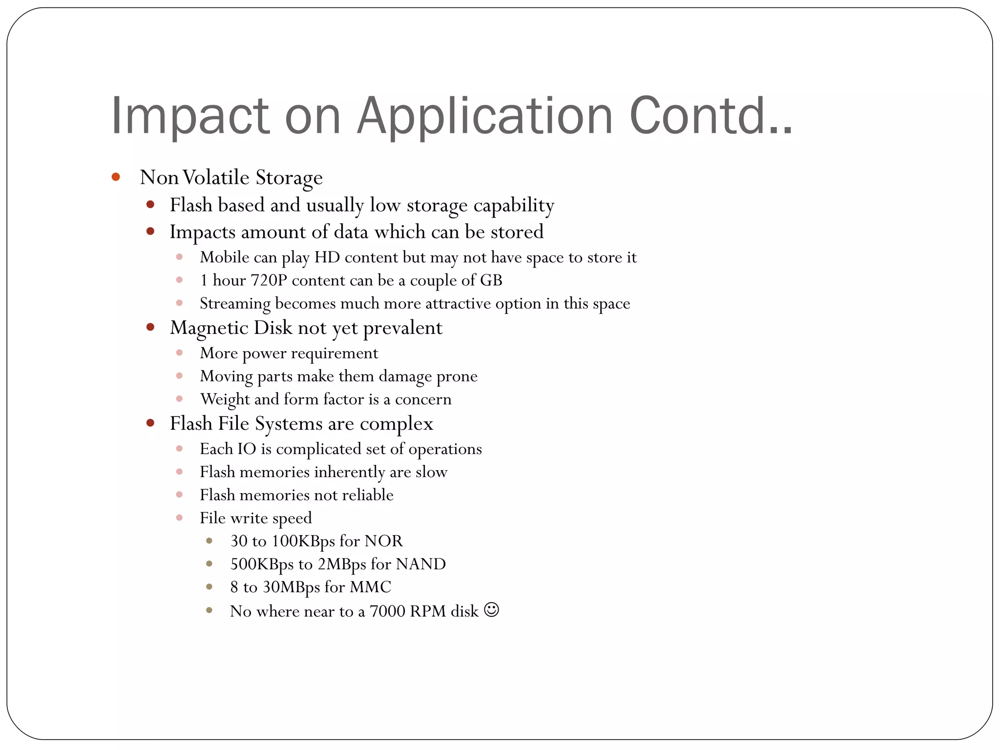 Impact on Application Contd.. Non Volatile Storage Flash based and usually low storage capability  Impacts amount of data which can be stored Mobile can play HD content but may not have space to store it 1 hour 720P content can be a couple of GB Streaming becomes much more attractive option in this space Magnetic Disk not yet prevalent More power requirement Moving parts make them damage prone Weight and form factor is a concern Flash File Systems are complex  Each IO is complicated set of operations Flash memories inherently are slow  Flash memories not reliable File write speed  30 to 100KBps for NOR 500KBps to 2MBps for NAND 8 to 30MBps for MMC  No where near to a 7000 RPM disk   