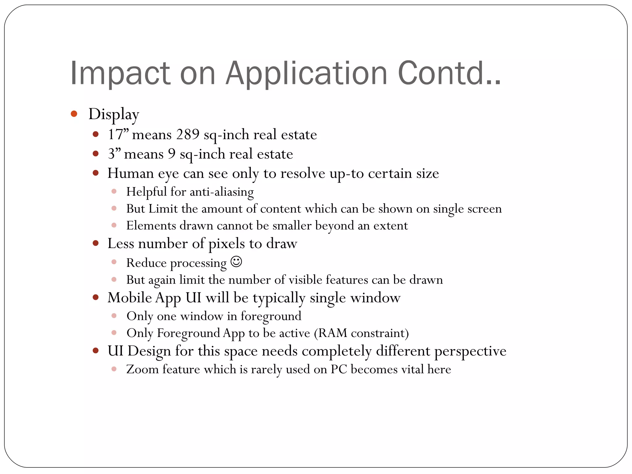 Impact on Application Contd.. Display 17” means 289 sq-inch real estate  3” means 9 sq-inch real estate  Human eye can see only to resolve up-to certain size Helpful for anti-aliasing  But Limit the amount of content which can be shown on single screen Elements drawn cannot be smaller beyond an extent Less number of pixels to draw Reduce processing   But again limit the number of visible features can be drawn Mobile App UI will be typically single window  Only one window in foreground  Only Foreground App to be active (RAM constraint) UI Design for this space needs completely different perspective Zoom feature which is rarely used on PC becomes vital here 