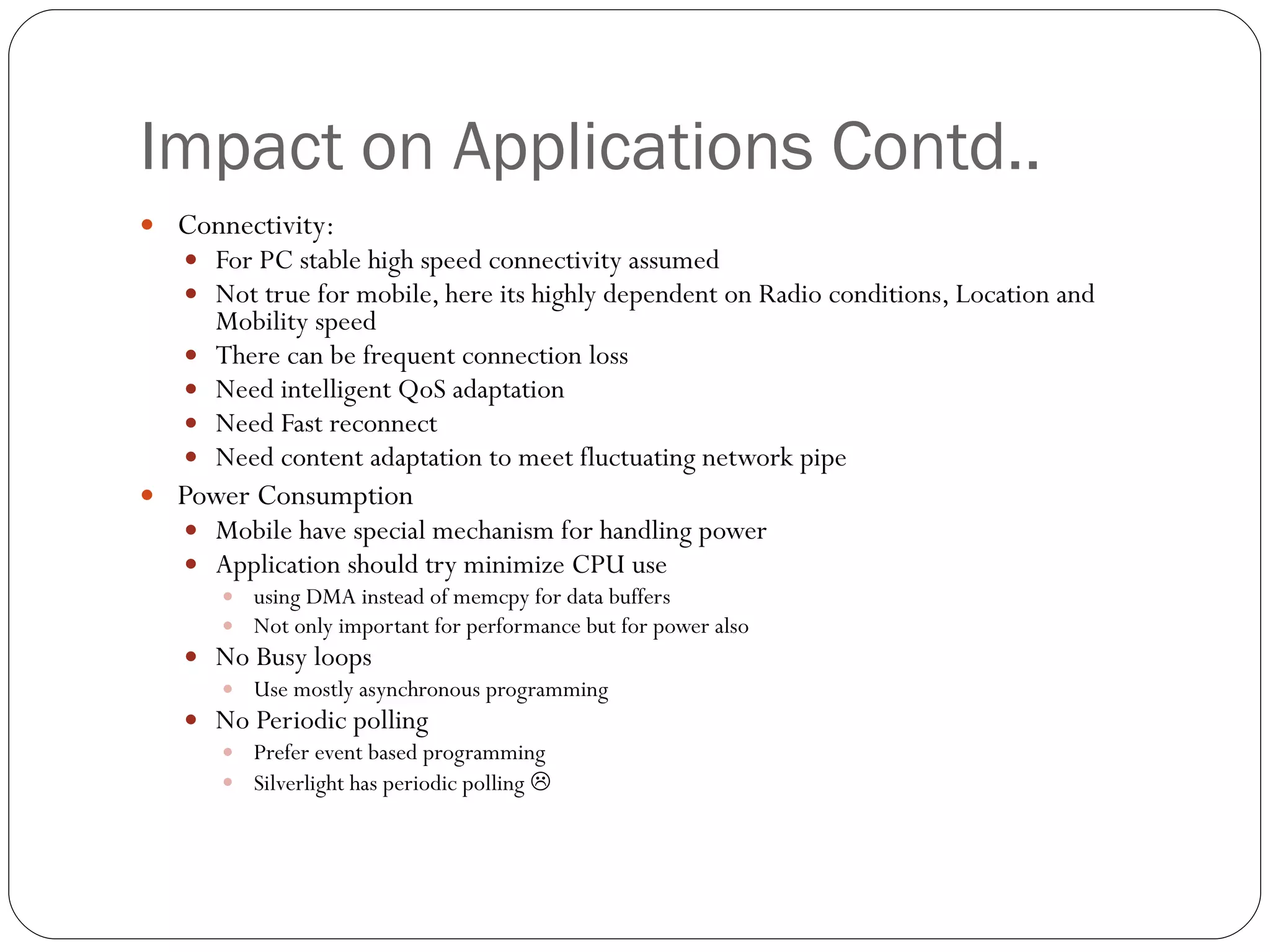 Impact on Applications Contd.. Connectivity: For PC stable high speed connectivity assumed  Not true for mobile, here its highly dependent on Radio conditions, Location and Mobility speed There can be frequent connection loss  Need intelligent QoS adaptation Need Fast reconnect  Need content adaptation to meet fluctuating network pipe Power Consumption Mobile have special mechanism for handling power Application should try minimize CPU use using DMA instead of memcpy for data buffers Not only important for performance but for power also No Busy loops Use mostly asynchronous programming No Periodic polling Prefer event based programming Silverlight has periodic polling   