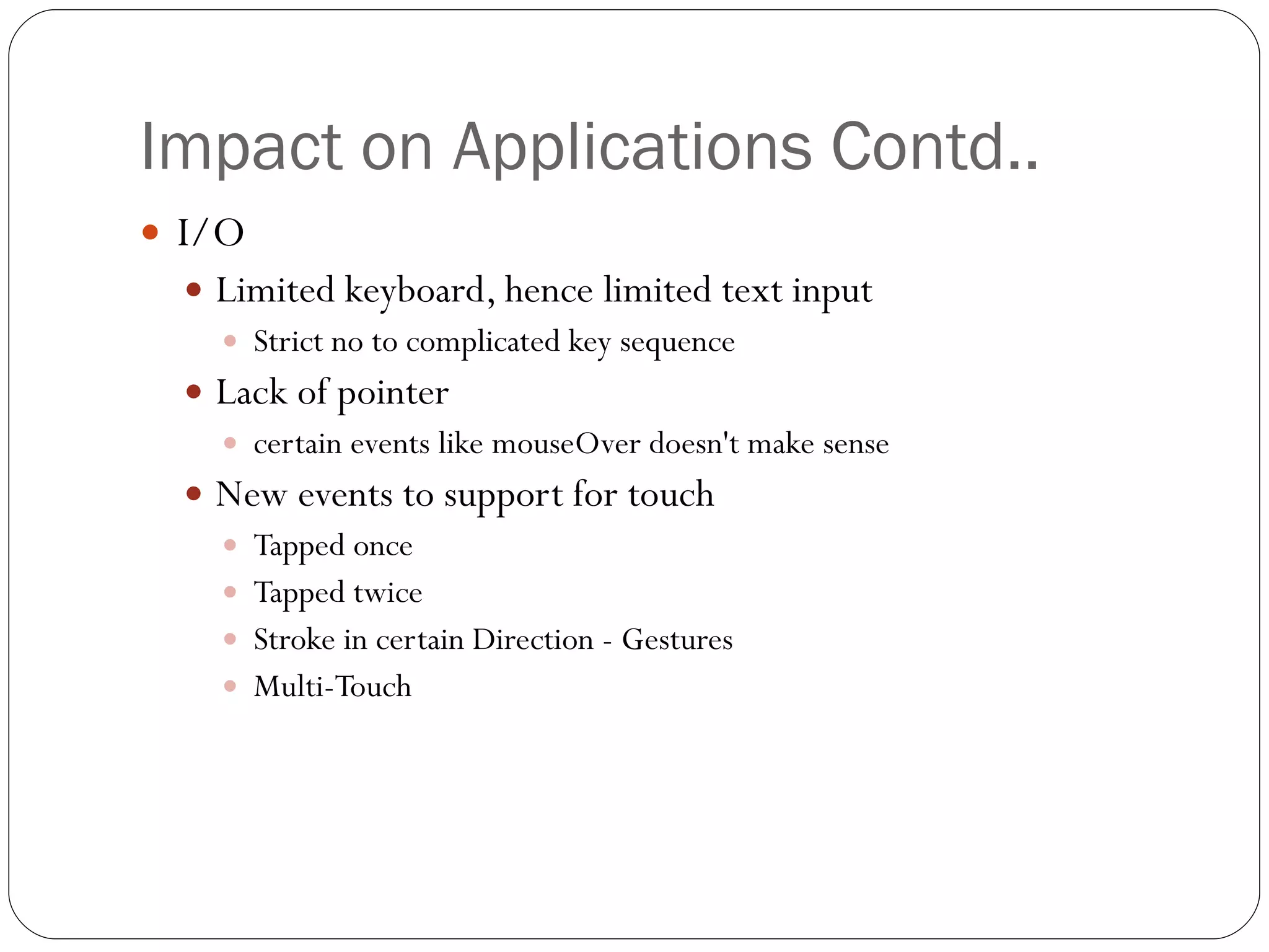 Impact on Applications Contd.. I/O Limited keyboard, hence limited text input Strict no to complicated key sequence Lack of pointer  certain events like mouseOver doesn't make sense New events to support for touch Tapped once  Tapped twice Stroke in certain Direction - Gestures Multi-Touch  
