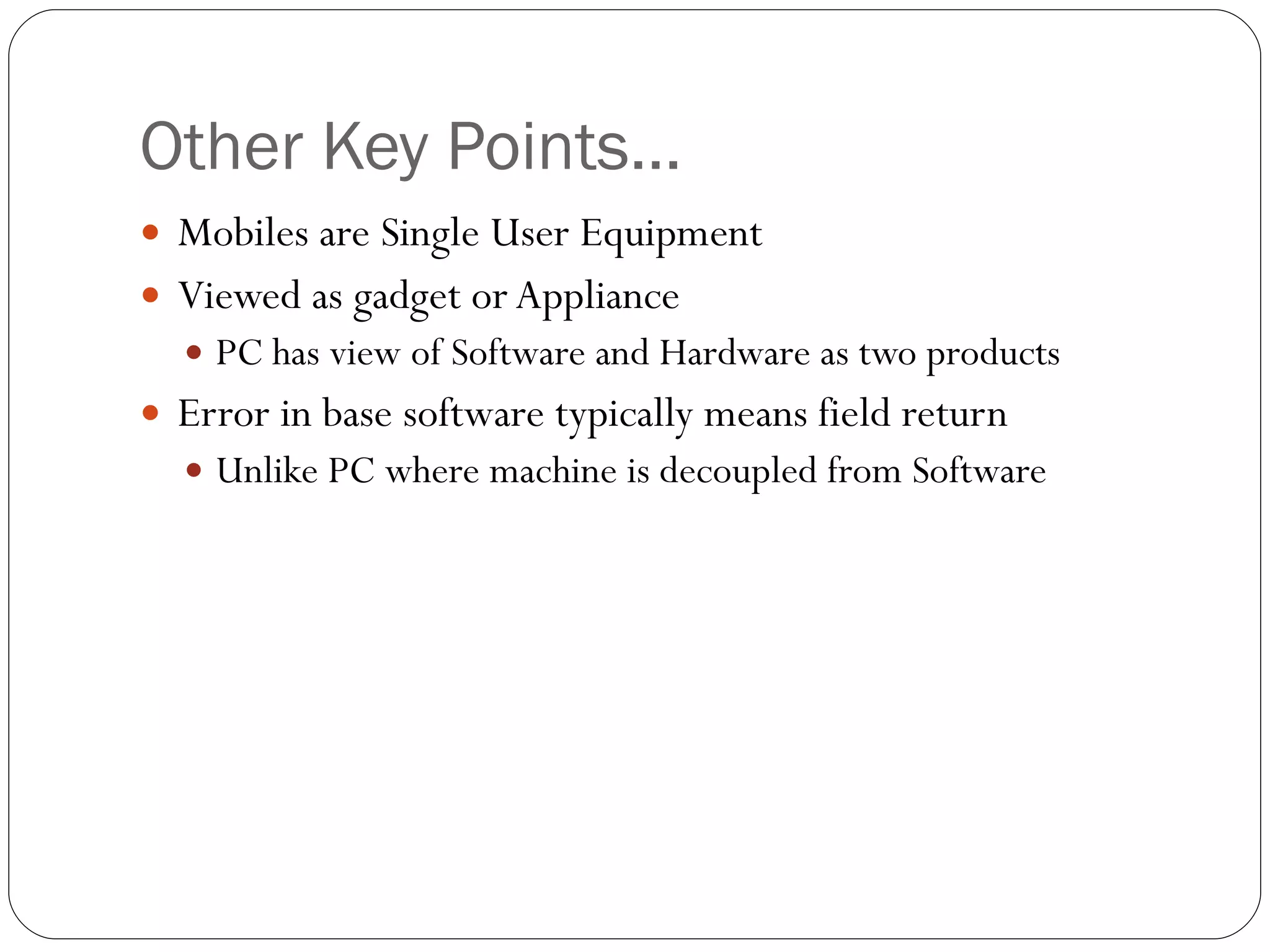 Other Key Points… Mobiles are Single User Equipment Viewed as gadget or Appliance PC has view of Software and Hardware as two products Error in base software typically means field return Unlike PC where machine is decoupled from Software 