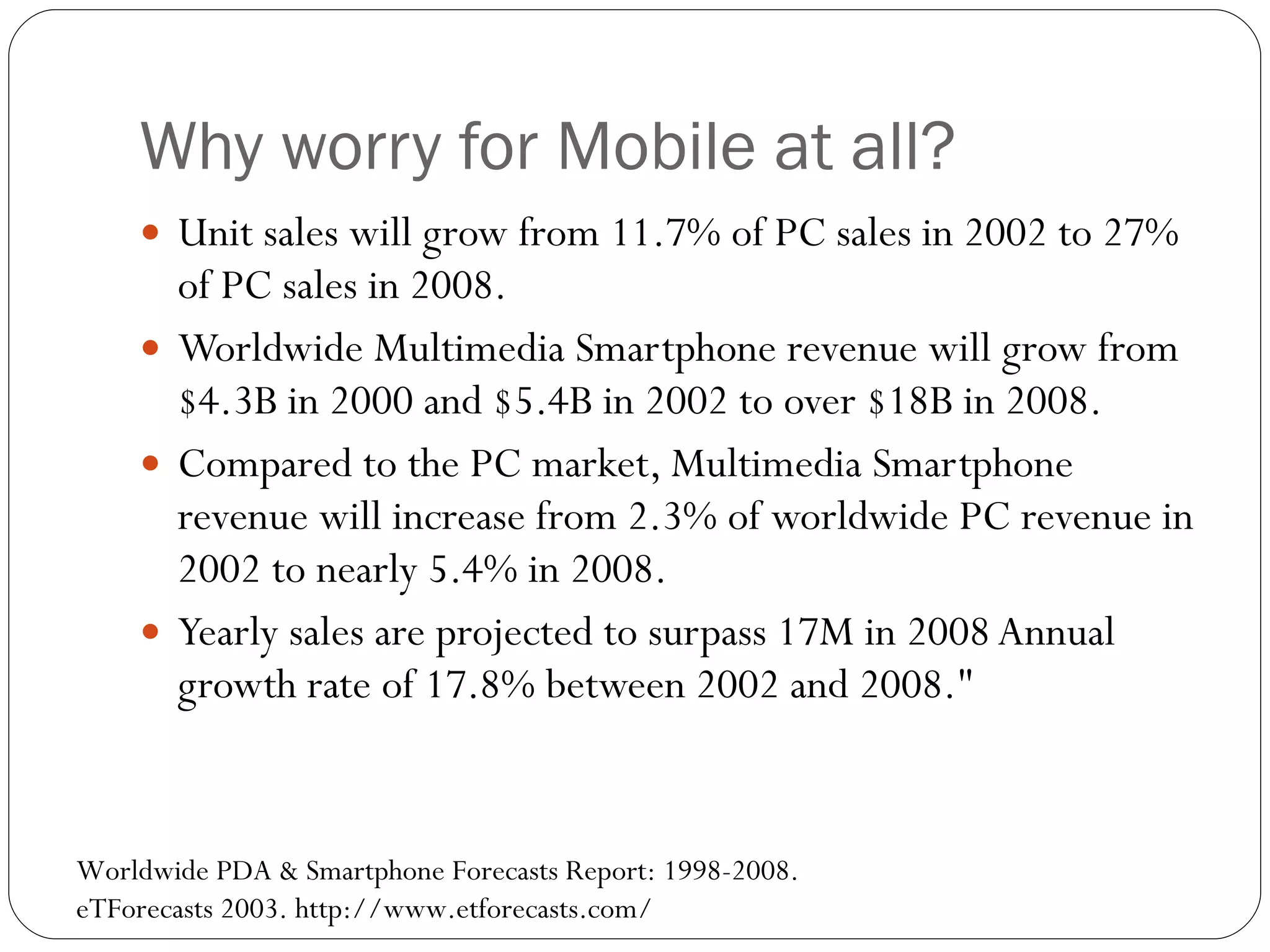 Why worry for Mobile at all? Unit sales will grow from 11.7% of PC sales in 2002 to 27% of PC sales in 2008. Worldwide Multimedia Smartphone revenue will grow from $4.3B in 2000 and $5.4B in 2002 to over $18B in 2008. Compared to the PC market, Multimedia Smartphone revenue will increase from 2.3% of worldwide PC revenue in 2002 to nearly 5.4% in 2008. Yearly sales are projected to surpass 17M in 2008 Annual growth rate of 17.8% between 2002 and 2008." Worldwide PDA & Smartphone Forecasts Report: 1998-2008.  eTForecasts 2003. http://www.etforecasts.com/ 