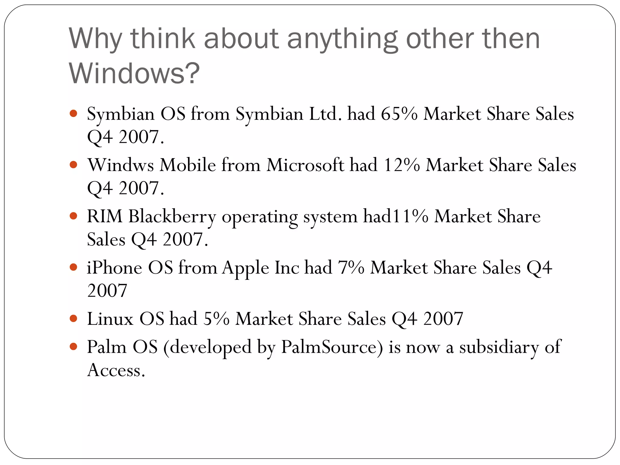 Why think about anything other then Windows? Symbian OS from Symbian Ltd. had 65% Market Share Sales Q4 2007. Windws Mobile from Microsoft had 12% Market Share Sales Q4 2007. RIM Blackberry operating system had11% Market Share Sales Q4 2007. iPhone OS from Apple Inc had 7% Market Share Sales Q4 2007 Linux OS had 5% Market Share Sales Q4 2007 Palm OS (developed by PalmSource) is now a subsidiary of Access. 