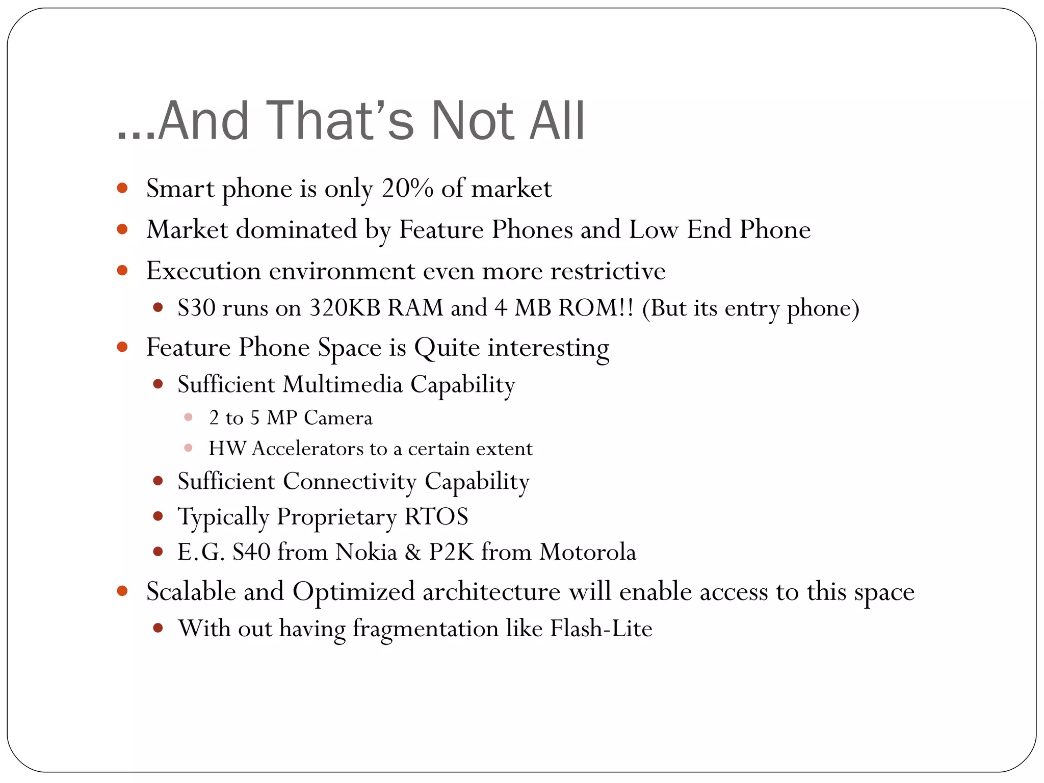 … And That’s Not All Smart phone is only 20% of market Market dominated by Feature Phones and Low End Phone Execution environment even more restrictive S30 runs on 320KB RAM and 4 MB ROM!! (But its entry phone) Feature Phone Space is Quite interesting  Sufficient Multimedia Capability 2 to 5 MP Camera HW Accelerators to a certain extent Sufficient Connectivity Capability Typically Proprietary RTOS  E.G. S40 from Nokia & P2K from Motorola Scalable and Optimized architecture will enable access to this space  With out having fragmentation like Flash-Lite 