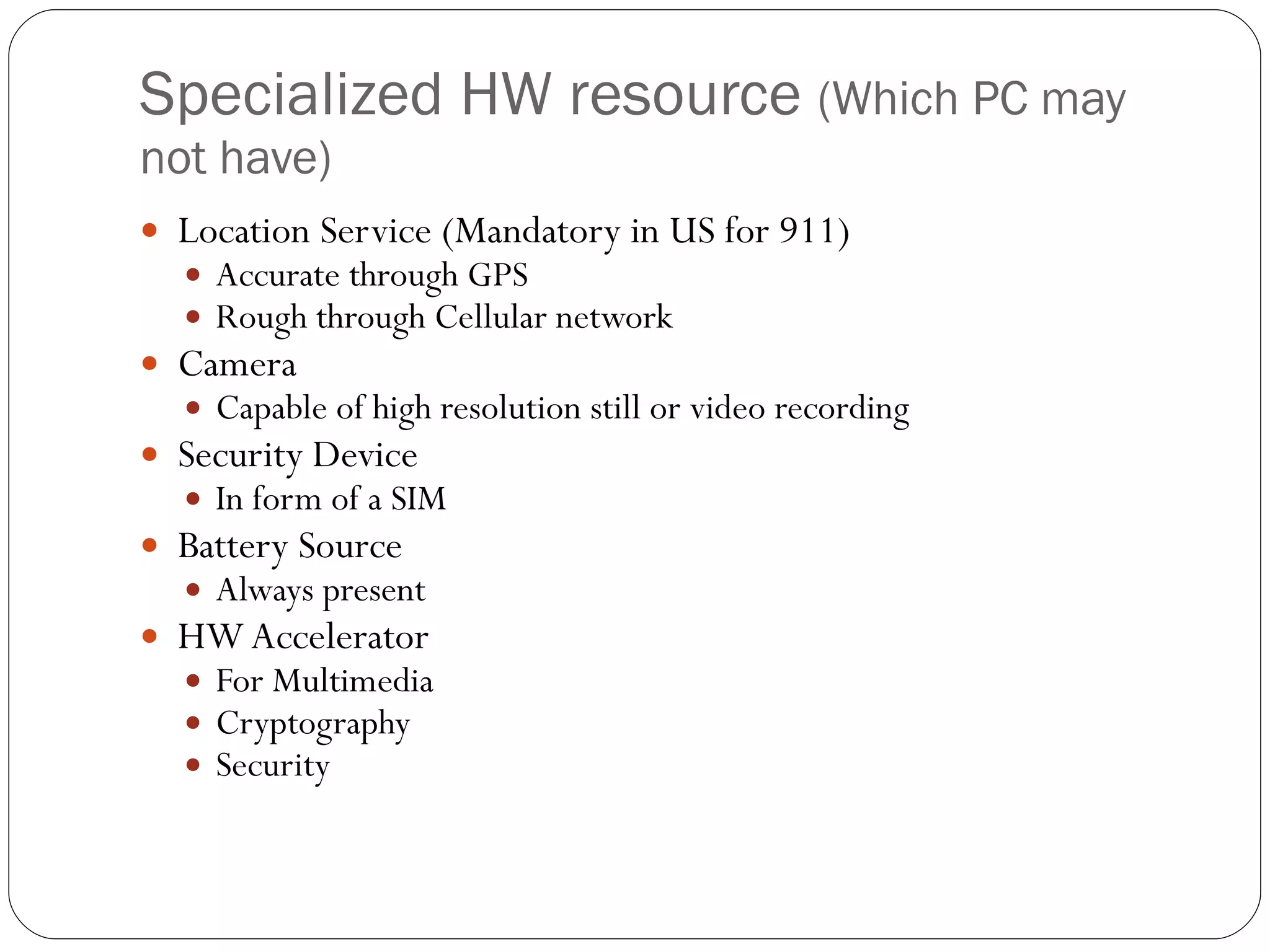 Specialized HW resource  (Which PC may not have) Location Service (Mandatory in US for 911) Accurate through GPS  Rough through Cellular network  Camera  Capable of high resolution still or video recording Security Device In form of a SIM Battery Source Always present HW Accelerator  For Multimedia  Cryptography  Security 
