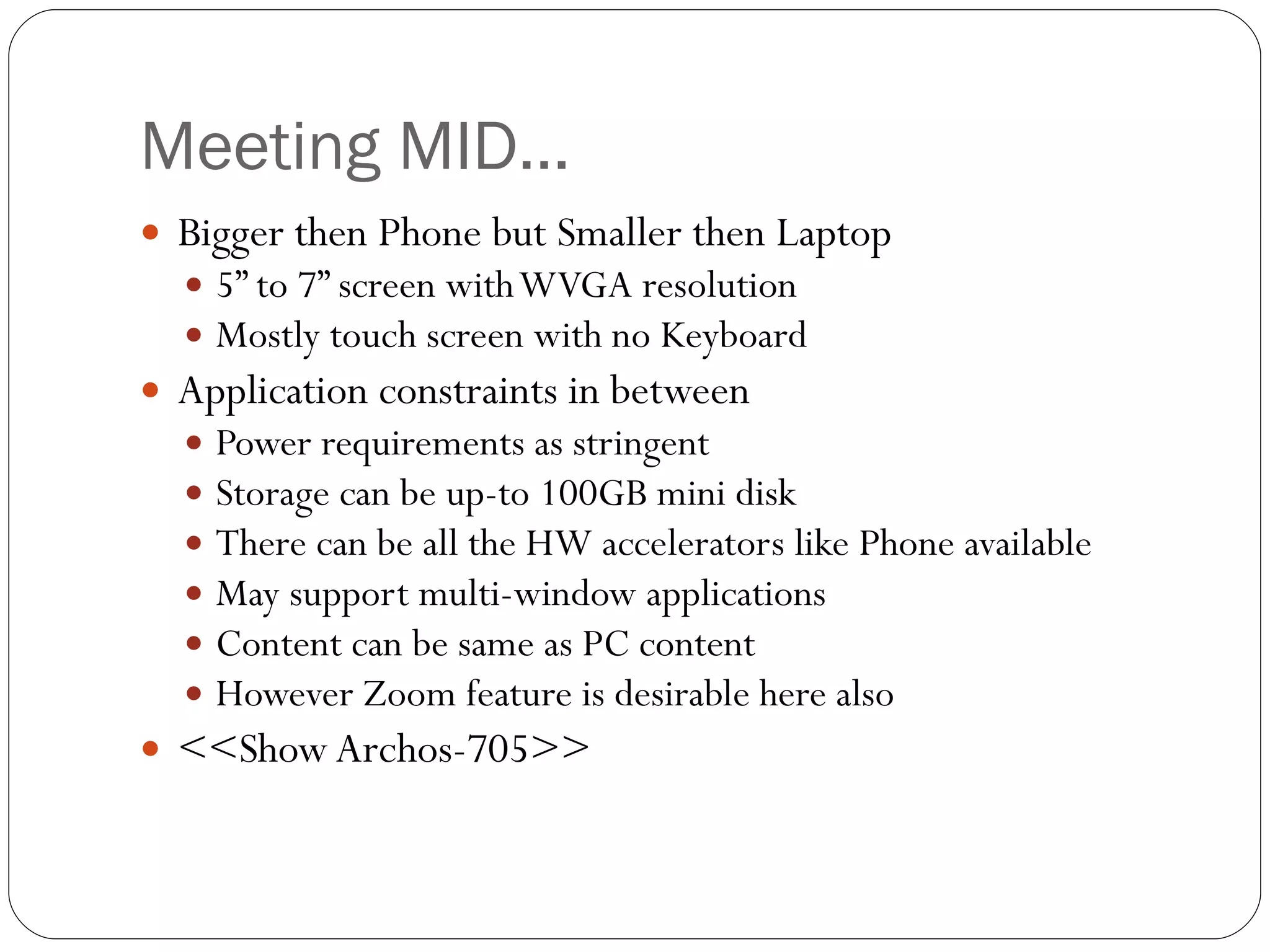 Meeting MID… Bigger then Phone but Smaller then Laptop 5” to 7” screen with WVGA resolution Mostly touch screen with no Keyboard Application constraints in between Power requirements as stringent  Storage can be up-to 100GB mini disk There can be all the HW accelerators like Phone available  May support multi-window applications  Content can be same as PC content However Zoom feature is desirable here also <<Show Archos-705>> 