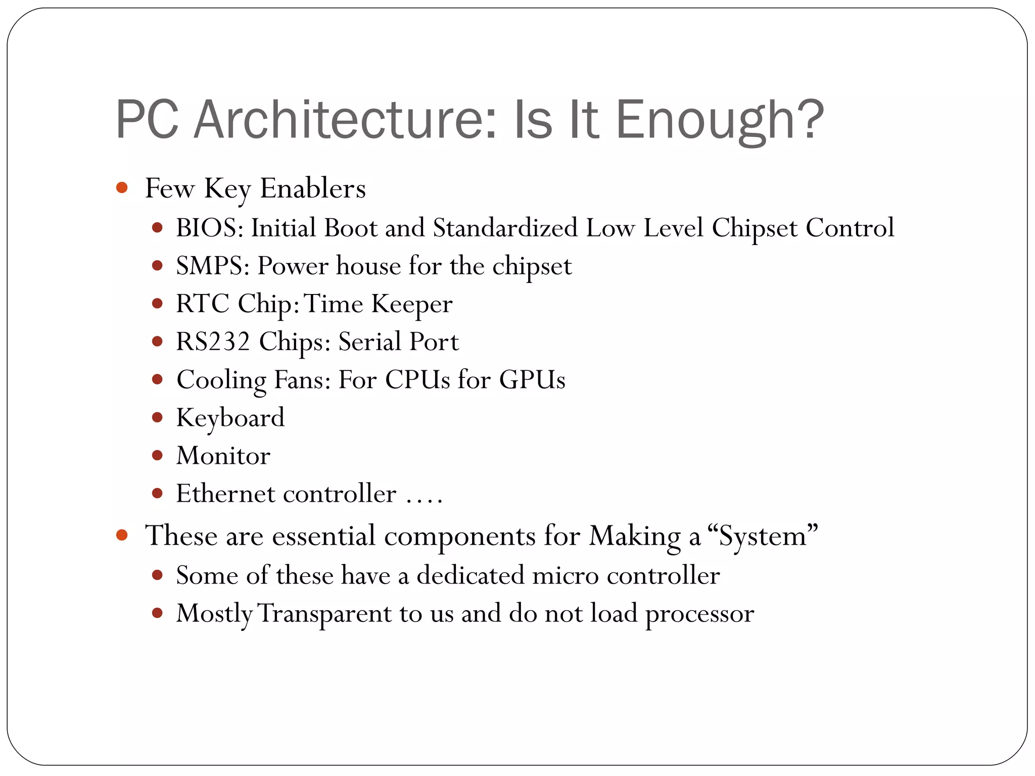 PC Architecture: Is It Enough? Few Key Enablers BIOS: Initial Boot and Standardized Low Level Chipset Control  SMPS: Power house for the chipset RTC Chip: Time Keeper RS232 Chips: Serial Port  Cooling Fans: For CPUs for GPUs Keyboard  Monitor Ethernet controller …. These are essential components for Making a “System” Some of these have a dedicated micro controller Mostly Transparent to us and do not load processor 