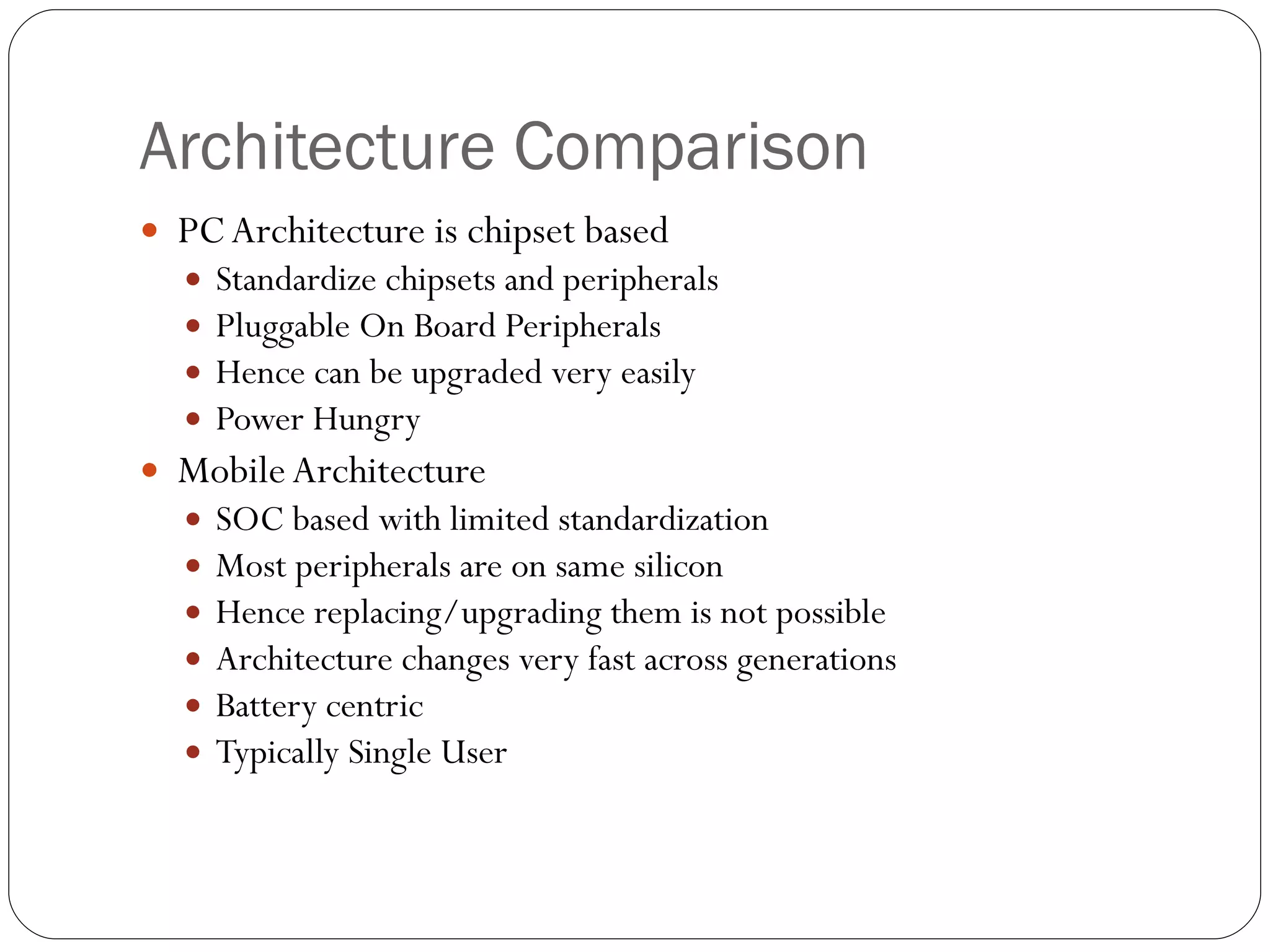 Architecture Comparison PC Architecture is chipset based Standardize chipsets and peripherals Pluggable On Board Peripherals Hence can be upgraded very easily Power Hungry  Mobile Architecture SOC based with limited standardization  Most peripherals are on same silicon  Hence replacing/upgrading them is not possible Architecture changes very fast across generations Battery centric Typically Single User 