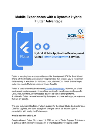Mobile Experiences with a Dynamic Hybrid
Flutter Advantage
Flutter is evolving from a cross-platform mobile development SDK for Android and
iOS to a hybrid mobile application development tool that enables you to run similar
code natively in a browser on Windows, Linux, and macOS. Flutter 2 is starting to
make non-mobile Flutter development more feasible.
Flutter is used by developers to create iOS and Android apps. However, as of the
most recent version upgrade, it now offers services for developing mobile apps for
Linux, Mac, Windows, and embedded devices as well as other platforms.
Additionally, Flutter can now be used by developers to create web apps, or programs
that run on Google.
The new features in DevTools, Flutter's support for the Visual Studio Code extension,
DataPad upgrade, and other ecosystem changes can all be decided upon in
consultation with you by our Flutter nerds.
What's New in Flutter 2.0?
Google released Flutter 2.0 on March 3, 2021, as part of Flutter Engage. This launch
is getting a lot of attention because a lot of knowledgeable developers and IT
 