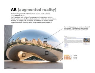 AR [augmented reality]
The terms “augmented” and “virtual” will become passé, outdated.
Things are going to talk.
You’ll be able to walk in front of a restaurant and instantly see reviews,
friends’ opinions, events, if somebody you know is inside. [see previous slide].
Buildings are going to talk, you’ll point at “The Bean” in Chicago and get
instant informa4on [historical, ar4st, social‐related, media‐related,…].


                                                                                   Your friend Apopotamus was here on Jan 26 and lea
                                                                                   this comment: “I love how a liPle bean can easily
                                                                                   make fun of a whole skyline with its self image.”




                                                                                                   2 friends
                                                                                                   1 friend
                                                                                                   5 friends
 