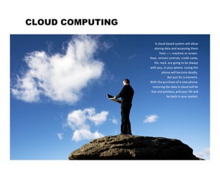 CLOUD COMPUTING

                      A cloud‐based system will allow
                     storing data and accessing them
                         from any machine or screen.
                  Keys, remote controls, credit cards,
                     IDs, mp3, are going to be always
                  with you, in your phone. Losing the
                           phone will become deadly.
                               But just for a moment.
                  With the purchase of a new phone,
                    restoring the data in cloud will be
                   fast and painless, and your life will
                               be back in your pocket.
 