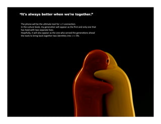 “It's always better when we're together.”

The phone will be the ul4mate tool for self‐connec4on.
In the culture book, my genera4on will appear as the ﬁrst and only one that
has lived with two separate lives.
Hopefully, it will also appear as the one who served the genera4ons ahead
the tools to bring back together two iden44es into one life.
 