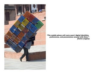 “The mobile phone will carry users’ digital identities,
   preferences, and possessions around with them.”
                                      [Carlo Longino]
 