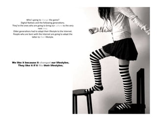 Who’s going to change the game?
         Digital Na4ves and the following genera4ons.
They’re the ones who are going to bring our culture to the very
                          next step.
 Older genera4ons had to adapt their lifestyle to the Internet.
 People who are born with the Internet are going to adapt the
                    laPer to their lifestyle.




We like it because it changed our lifestyles.
     They like it if it fits their lifestyles.
 