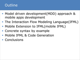 Outline 
 Model driven development(MDD) approach & 
mobile apps development 
 The Interaction Flow Modeling Language(IFML) 
 Mobile Extension to IFML(mobile IFML) 
 Concrete syntax by example 
 Mobile IFML & Code Generation 
 Conclusions 
 