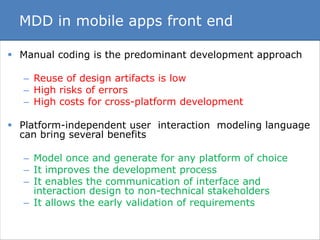 MDD in mobile apps front end 
 Manual coding is the predominant development approach 
– Reuse of design artifacts is low 
– High risks of errors 
– High costs for cross-platform development 
 Platform-independent user interaction modeling language 
can bring several benefits 
– Model once and generate for any platform of choice 
– It improves the development process 
– It enables the communication of interface and 
interaction design to non-technical stakeholders 
– It allows the early validation of requirements 
 