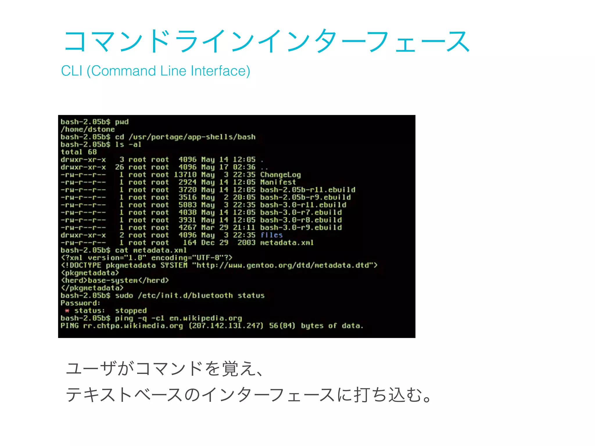 コマンドラインインターフェース
CLI (Command Line Interface)

ユーザがコマンドを覚え、
テキストベースのインターフェースに打ち込む。

 