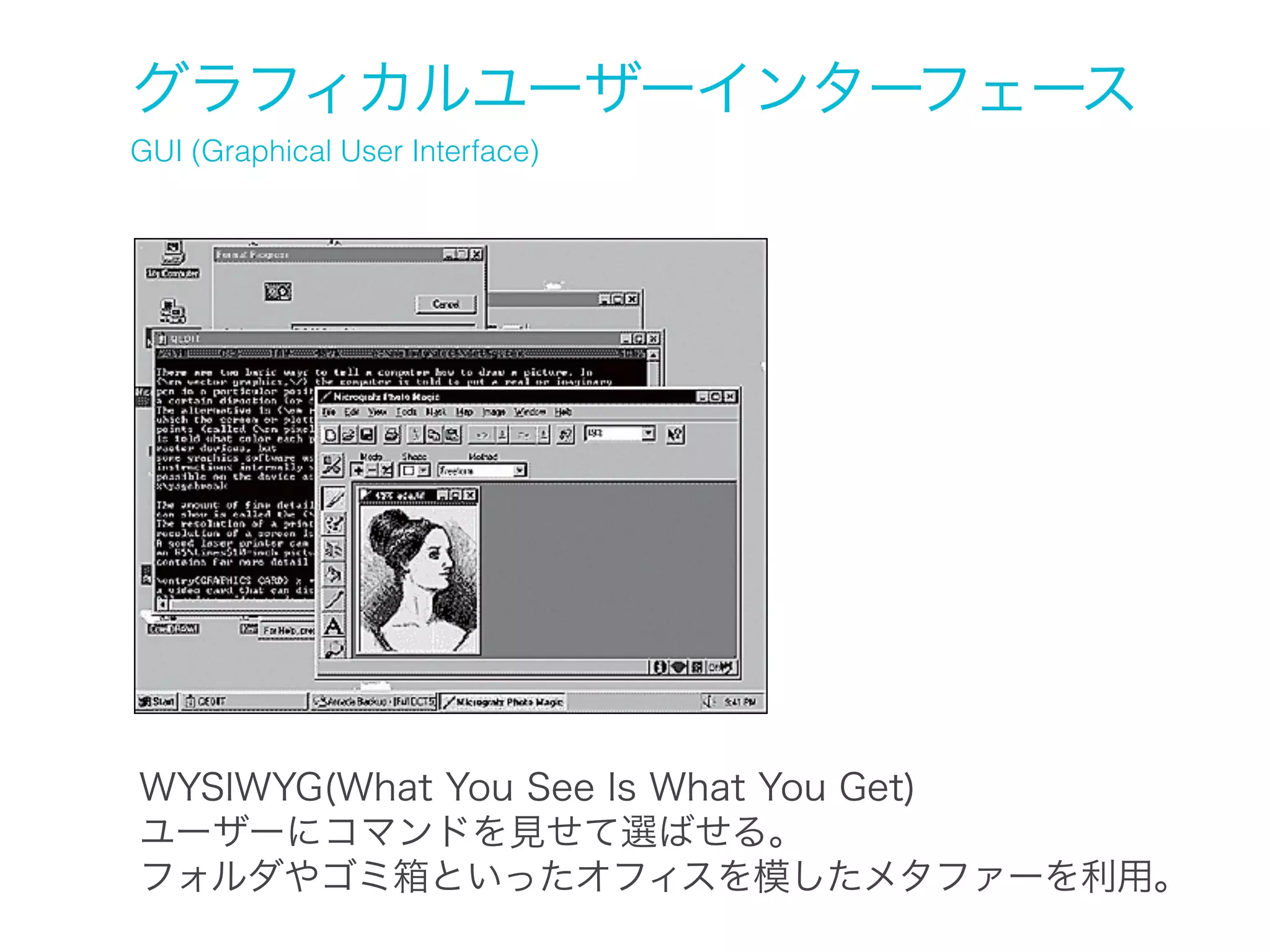 グラフィカルユーザーインターフェース
GUI (Graphical User Interface)

WYSIWYG(What You See Is What You Get)
ユーザーにコマンドを見せて選ばせる。
フォルダやゴミ箱といったオフィスを模したメタファーを利用。

 