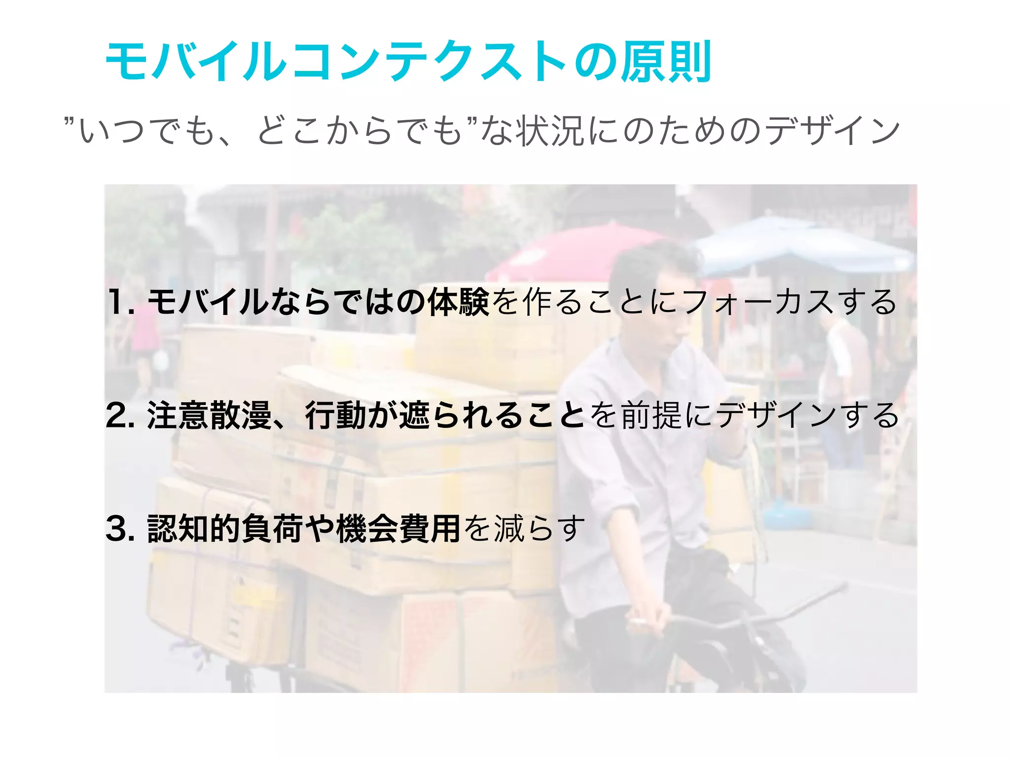 1. モバイルならではの体験
PCとモバイルでの利用状況の違い

スクリーンサイズ

大きい

小さい

利用状況

限定的

ばらばら

注意のレベル

高い

断片的

ネットワークへのアクセス

快適

限定的
(c) rosenfeldmedia

 
