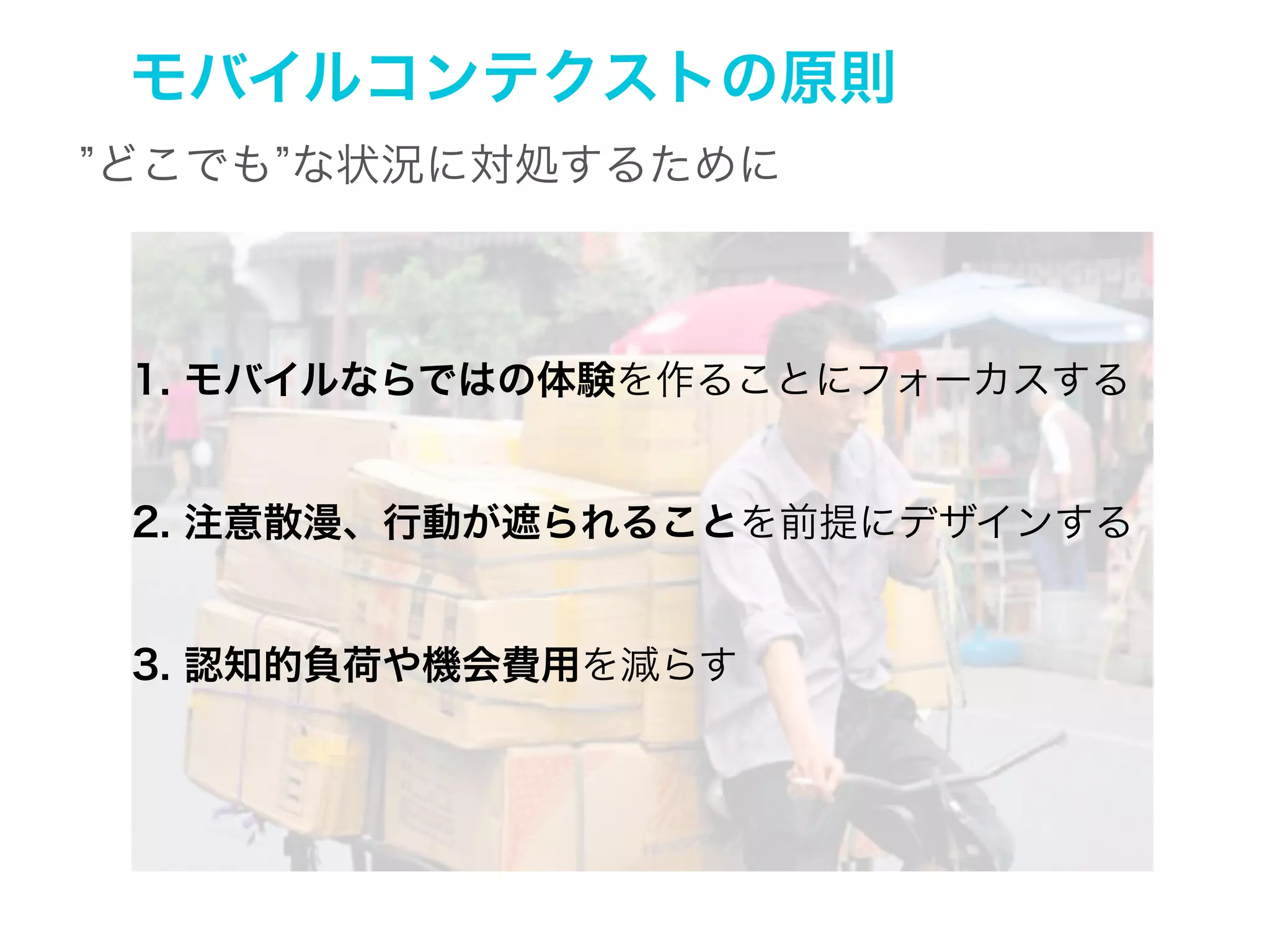モバイルコンテクストの原則
いつでも、どこからでも な状況にのためのデザイン

1. モバイルならではの体験を作ることにフォーカスする

2. 注意散漫、行動が遮られることを前提にデザインする

3. 認知的負荷や機会費用を減らす

 