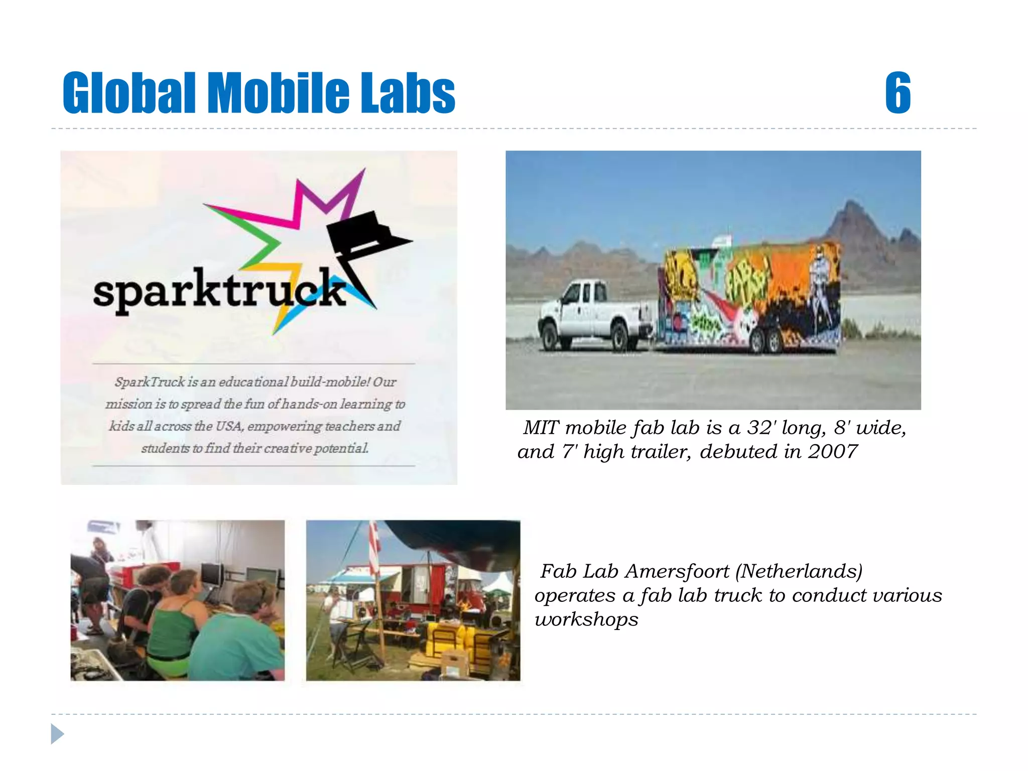 Global Mobile Labs 6
MIT mobile fab lab is a 32' long, 8' wide,
and 7' high trailer, debuted in 2007
Fab Lab Amersfoort (Netherlands)
operates a fab lab truck to conduct various
workshops
 