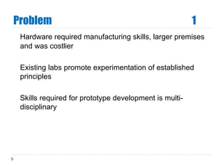 Problem 1
Hardware required manufacturing skills, larger premises
and was costlier
Existing labs promote experimentation of established
principles
Skills required for prototype development is multi-
disciplinary
 