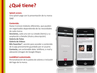 ¿Qué tiene?
Splash screen.
Una splash page con la presentación de tu marca
(jpg).

Contenido.
Hasta 5 (cinco) módulos diferentes, que pueden
ser organizados dependiendo de las necesidades
de cada marca:
Secciones, cada una con su Listado (items) y su
ampliación a Detalle (título y descripción).
Galería de Fotos
Galería de Videos
Mis Favoritos*, sección para acceder a contenido
de la app previamente guardado por el usuario
Contacto, con actionable data: teléfono, e-mail y
ubicación (imagen de Google Maps).

Look&feel customizado.
Personalización de la paleta de colores e inclusión
del logo de la marca.
 