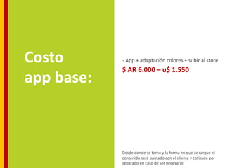 Costo       - App + adaptación colores + subir al store
            $ AR 6.000 – u$ 1.550
app base:



            Desde donde se tome y la forma en que se cargue el
            contenido será pautado con el cliente y cotizado por
            separado en caso de ser necesario
 
