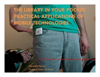 THE LIBRARY IN YOUR POCKET:
PRACTICAL APPLICATIONS OF
MOBILE TECHNOLOGIES




                http://www.flickr.com/photos/williambrawley/4310319103/


     Meredith Farkas
     Portland State University
 