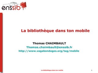 La bibliothèque dans ton mobile 1
La bibliothèque dans ton mobile
Thomas CHAIMBAULT
Thomas.chaimbault@enssib.fr
http://www.vagabondages.org/tag/mobile
 