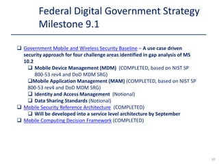  Government Mobile and Wireless Security Baseline – A use case driven
security approach for four challenge areas identified in gap analysis of MS
10.2
 Mobile Device Management (MDM) (COMPLETED, based on NIST SP
800-53 rev4 and DoD MDM SRG)
Mobile Application Management (MAM) (COMPLETED, based on NIST SP
800-53 rev4 and DoD MDM SRG)
 Identity and Access Management (Notional)
 Data Sharing Standards (Notional)
 Mobile Security Reference Architecture (COMPLETED)
 Will be developed into a service level architecture by September
 Mobile Computing Decision Framework (COMPLETED)
Federal Digital Government Strategy
Milestone 9.1
10
 