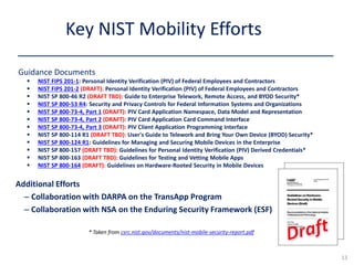 Guidance Documents
 NIST FIPS 201-1: Personal Identity Verification (PIV) of Federal Employees and Contractors
 NIST FIPS 201-2 (DRAFT): Personal Identity Verification (PIV) of Federal Employees and Contractors
 NIST SP 800-46 R2 (DRAFT TBD): Guide to Enterprise Telework, Remote Access, and BYOD Security*
 NIST SP 800-53 R4: Security and Privacy Controls for Federal Information Systems and Organizations
 NIST SP 800-73-4, Part 1 (DRAFT): PIV Card Application Namespace, Data Model and Representation
 NIST SP 800-73-4, Part 2 (DRAFT): PIV Card Application Card Command Interface
 NIST SP 800-73-4, Part 3 (DRAFT): PIV Client Application Programming Interface
 NIST SP 800-114 R1 (DRAFT TBD): User's Guide to Telework and Bring Your Own Device (BYOD) Security*
 NIST SP 800-124 R1: Guidelines for Managing and Securing Mobile Devices in the Enterprise
 NIST SP 800-157 (DRAFT TBD): Guidelines for Personal Identity Verification (PIV) Derived Credentials*
 NIST SP 800-163 (DRAFT TBD): Guidelines for Testing and Vetting Mobile Apps
 NIST SP 800-164 (DRAFT): Guidelines on Hardware-Rooted Security in Mobile Devices
Key NIST Mobility Efforts
13
Additional Efforts
– Collaboration with DARPA on the TransApp Program
– Collaboration with NSA on the Enduring Security Framework (ESF)
* Taken from csrc.nist.gov/documents/nist-mobile-security-report.pdf
 