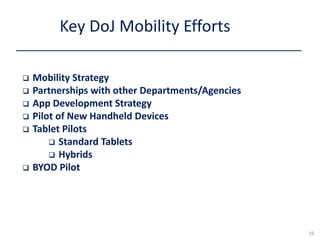  Mobility Strategy
 Partnerships with other Departments/Agencies
 App Development Strategy
 Pilot of New Handheld Devices
 Tablet Pilots
 Standard Tablets
 Hybrids
 BYOD Pilot
Key DoJ Mobility Efforts
16
 