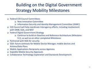  Federal CIO Council Committees
 New Innovation Committee
 Information Security and Identity Management Committee (ISIMC)
 CIO Council will help coordinate Interagency efforts, including involvement
with OMB, GSA, and NIST
 Federal Digital Government Strategy
 Continue to build on Baseline and Reference Architecture (Milestone
9.1), as well as on other completed Milestones
 Partnered with NSA for security
 GSA: future contracts for Mobile Device Manager, mobile devices and
Airtime/Data Plans
 Mobile Applications Reciprocity across Agencies
 Expedite Mobile Security Approvals
 Collaborative Technology Exploration and Standards Development
Building on the Digital Government
Strategy Mobility Milestones
18
 
