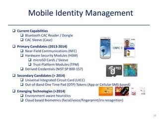  Current Capabilities
 Bluetooth CAC Reader / Dongle
 CAC Sleeve (Case)
 Primary Candidates (2013-2014)
 Near-Field Communications (NFC)
 Hardware Security Modules (HSM)
 microSD Cards / Sleeve
 Trust Platform Modules (TPM)
 Derived Credentials (NIST SP 800-157)
 Secondary Candidates (> 2014)
 Universal Integrated Circuit Card (UICC)
 Out-of-Band One Time Pad (OTP) Tokens (App or Cellular SMS-based)
 Emerging Technologies (>2014)
 Environment-aware heuristics
 Cloud based Biometrics (facial/voice/fingerprint/iris recognition)
Mobile Identity Management
19
 