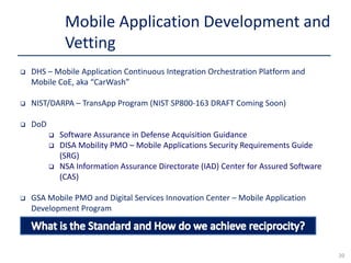  DHS – Mobile Application Continuous Integration Orchestration Platform and
Mobile CoE, aka “CarWash”
 NIST/DARPA – TransApp Program (NIST SP800-163 DRAFT Coming Soon)
 DoD
 Software Assurance in Defense Acquisition Guidance
 DISA Mobility PMO – Mobile Applications Security Requirements Guide
(SRG)
 NSA Information Assurance Directorate (IAD) Center for Assured Software
(CAS)
 GSA Mobile PMO and Digital Services Innovation Center – Mobile Application
Development Program
Mobile Application Development and
Vetting
20
 