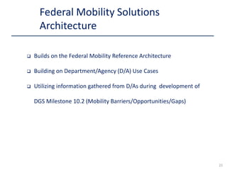  Builds on the Federal Mobility Reference Architecture
 Building on Department/Agency (D/A) Use Cases
 Utilizing information gathered from D/As during development of
DGS Milestone 10.2 (Mobility Barriers/Opportunities/Gaps)
Federal Mobility Solutions
Architecture
21
 