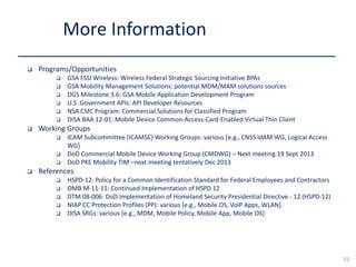  Programs/Opportunities
 GSA FSSI Wireless: Wireless Federal Strategic Sourcing Initiative BPAs
 GSA Mobility Management Solutions: potential MDM/MAM solutions sources
 DGS Milestone 3.6: GSA Mobile Application Development Program
 U.S. Government APIs: API Developer Resources
 NSA CSfC Program: Commercial Solutions for Classified Program
 DISA BAA 12-01: Mobile Device Common-Access-Card-Enabled Virtual Thin Client
 Working Groups
 ICAM Subcommittee (ICAMSC) Working Groups: various [e.g., CNSS IdAM WG, Logical Access
WG]
 DoD Commercial Mobile Device Working Group (CMDWG) – Next meeting 19 Sept 2013
 DoD PKE Mobility TIM –next meeting tentatively Dec 2013
 References
 HSPD-12: Policy for a Common Identification Standard for Federal Employees and Contractors
 OMB M-11-11: Continued Implementation of HSPD 12
 DTM 08-006: DoD Implementation of Homeland Security Presidential Directive - 12 (HSPD-12)
 NIAP CC Protection Profiles (PP): various [e.g., Mobile OS, VoIP Apps, WLAN]
 DISA SRGs: various [e.g., MDM, Mobile Policy, Mobile App, Mobile OS]
More Information
22
 