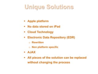 Unique Solutions
 Apple platform
 No data stored on iPad
 Cloud Technology
 Electronic Data Repository (EDR)
o Rewritten
o Non platform specific
 AJAX
 All pieces of the solution can be replaced
without changing the process
 