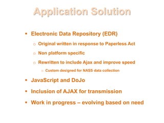Application Solution
 Electronic Data Repository (EDR)
o Original written in response to Paperless Act
o Non platform specific
o Rewritten to include Ajax and improve speed
o Custom designed for NASS data collection
 JavaScript and DoJo
 Inclusion of AJAX for transmission
 Work in progress – evolving based on need
 