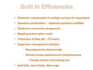 Built in Efficiencies
 Electronic coordination of multiple surveys for respondent
 Question coordination – duplicate questions prefilled
 Electronic enumerator assignment
 Mapping feature (plan route)
 Timeliness of Data (48 – 72 hours)
 Supervisor management interface
• Reassignments electronically
• Remote review questionnaire simultaneously
Quality checks and training tool
 Soft Edits, Sum Fields, Skip Logic
 
