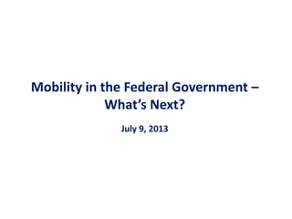 Mobility in the Federal Government –
What’s Next?
July 9, 2013
 