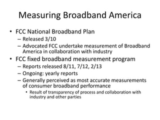Measuring Broadband America
• FCC National Broadband Plan
– Released 3/10
– Advocated FCC undertake measurement of Broadband
America in collaboration with industry
• FCC fixed broadband measurement program
– Reports released 8/11, 7/12, 2/13
– Ongoing: yearly reports
– Generally perceived as most accurate measurements
of consumer broadband performance
• Result of transparency of process and collaboration with
industry and other parties
 
